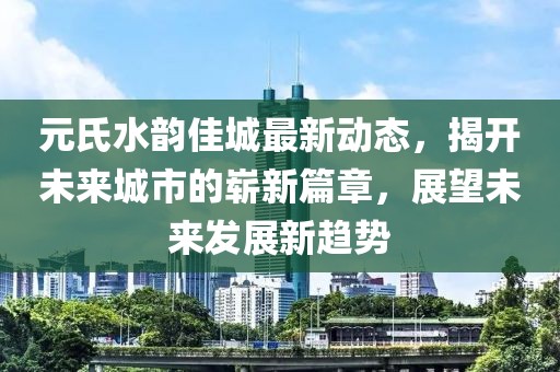 元氏水韵佳城最新动态，揭开未来城市的崭新篇章，展望未来发展新趋势
