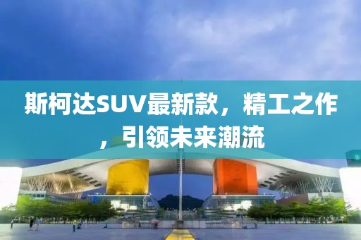 斯柯达SUV最新款，精工之作，引领未来潮流