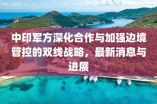 中印军方深化合作与加强边境管控的双线战略，最新消息与进展