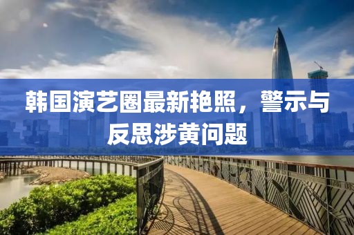 韩国演艺圈最新艳照，警示与反思涉黄问题