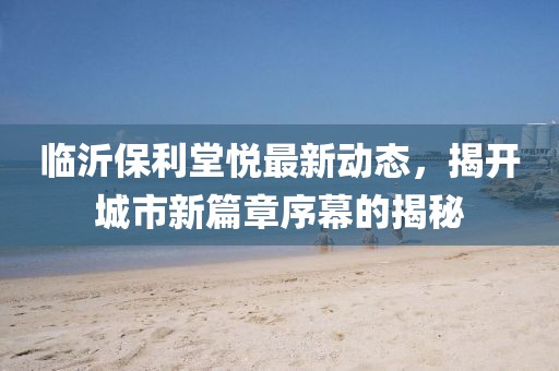 临沂保利堂悦最新动态，揭开城市新篇章序幕的揭秘