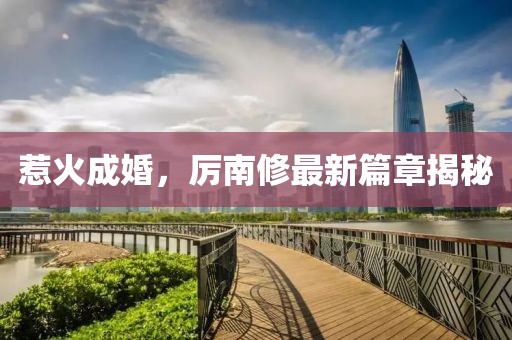 惹火成婚，厉南修最新篇章揭秘
