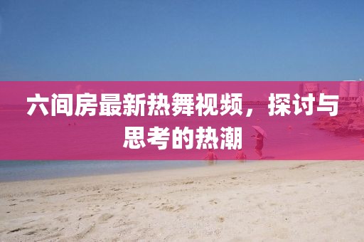 六间房最新热舞视频，探讨与思考的热潮