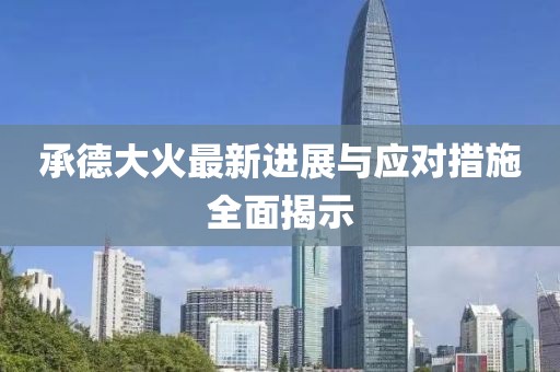 承德大火最新进展与应对措施全面揭示