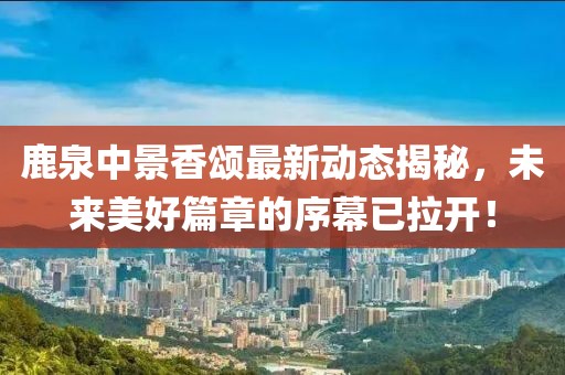 鹿泉中景香颂最新动态揭秘，未来美好篇章的序幕已拉开！