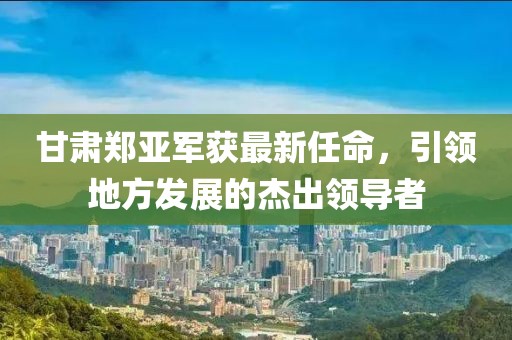甘肃郑亚军获最新任命，引领地方发展的杰出领导者