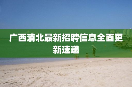 广西浦北最新招聘信息全面更新速递