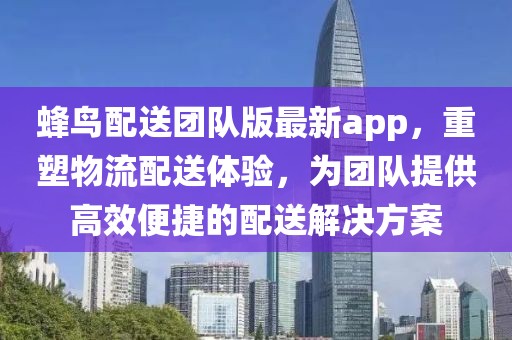 蜂鸟配送团队版最新app，重塑物流配送体验，为团队提供高效便捷的配送解决方案