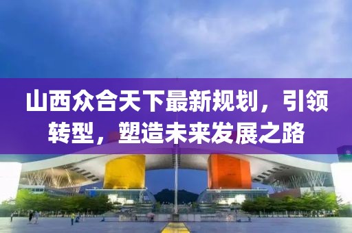 山西众合天下最新规划，引领转型，塑造未来发展之路