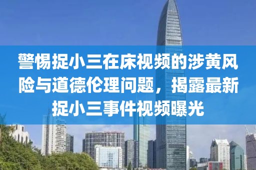 警惕捉小三在床视频的涉黄风险与道德伦理问题，揭露最新捉小三事件视频曝光