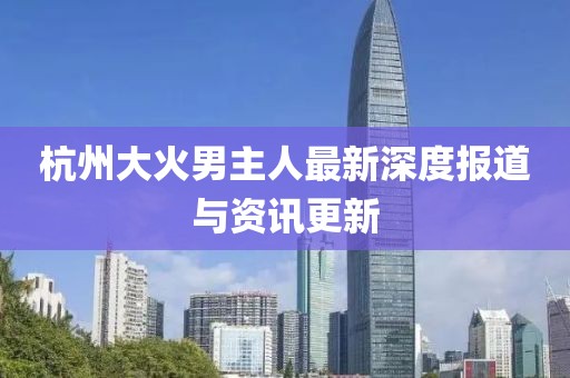杭州大火男主人最新深度报道与资讯更新