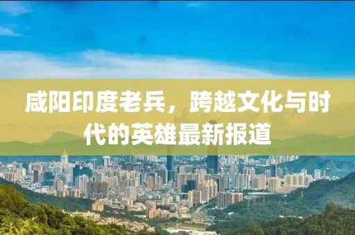咸阳印度老兵，跨越文化与时代的英雄最新报道