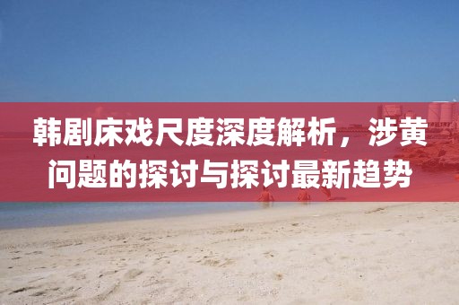 韩剧床戏尺度深度解析，涉黄问题的探讨与探讨最新趋势