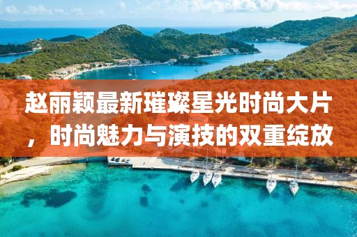赵丽颖最新璀璨星光时尚大片，时尚魅力与演技的双重绽放