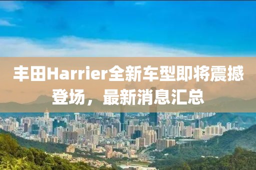丰田Harrier全新车型即将震撼登场，最新消息汇总