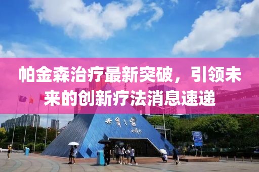 帕金森治疗最新突破，引领未来的创新疗法消息速递