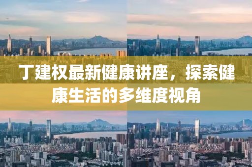 丁建权最新健康讲座，探索健康生活的多维度视角