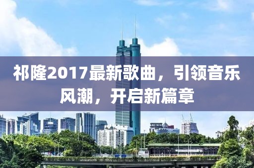 祁隆2017最新歌曲，引领音乐风潮，开启新篇章