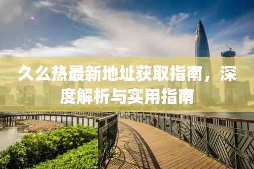 久么热最新地址获取指南，深度解析与实用指南
