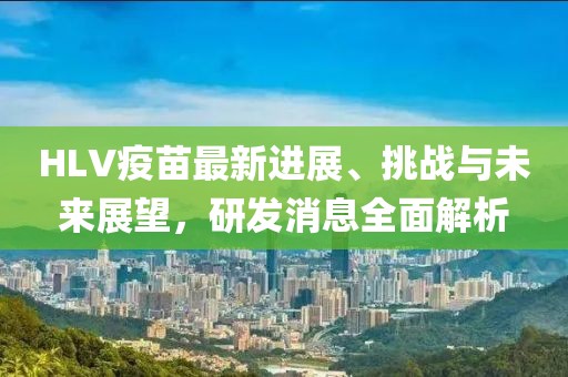 HLV疫苗最新进展、挑战与未来展望，研发消息全面解析