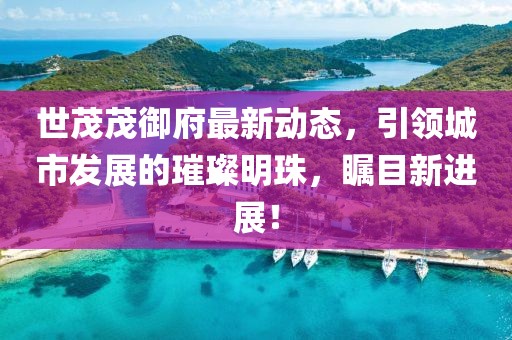 世茂茂御府最新动态，引领城市发展的璀璨明珠，瞩目新进展！