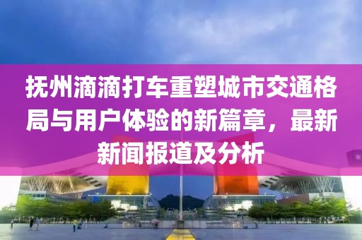 抚州滴滴打车重塑城市交通格局与用户体验的新篇章，最新新闻报道及分析
