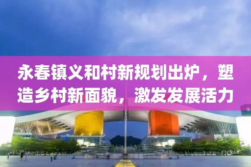 永春镇义和村新规划出炉，塑造乡村新面貌，激发发展活力