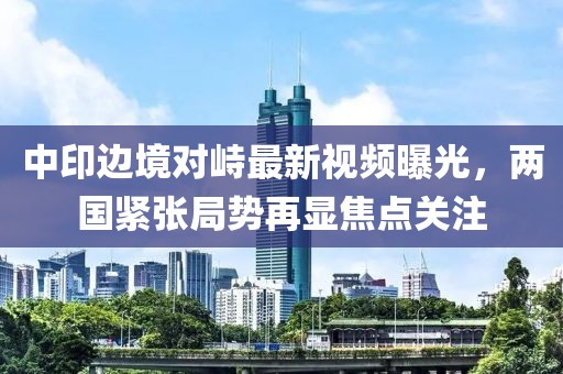 中印边境对峙最新视频曝光，两国紧张局势再显焦点关注