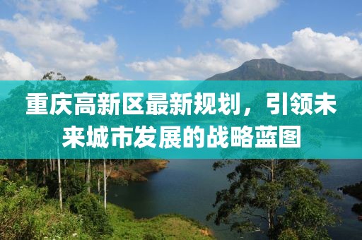 重庆高新区最新规划，引领未来城市发展的战略蓝图