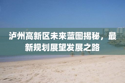 泸州高新区未来蓝图揭秘，最新规划展望发展之路