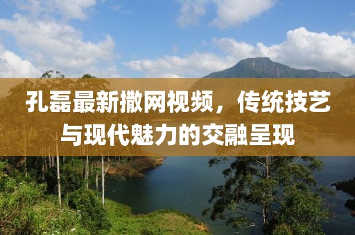 孔磊最新撒网视频，传统技艺与现代魅力的交融呈现