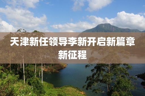 天津新任领导李新开启新篇章新征程