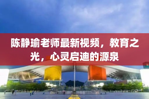 陈静瑜老师最新视频，教育之光，心灵启迪的源泉