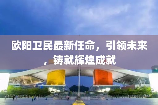 欧阳卫民最新任命，引领未来，铸就辉煌成就