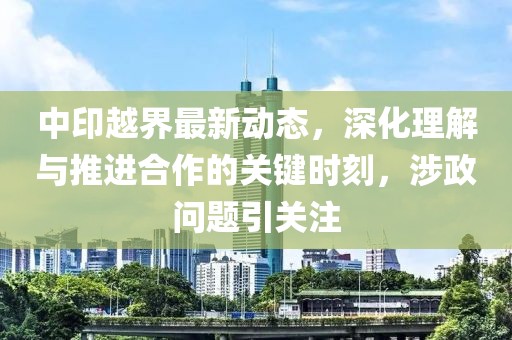 中印越界最新动态，深化理解与推进合作的关键时刻，涉政问题引关注