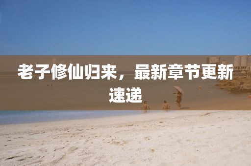 老子修仙归来，最新章节更新速递