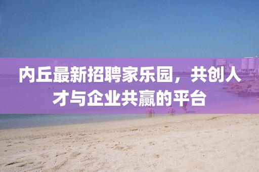 内丘最新招聘家乐园，共创人才与企业共赢的平台