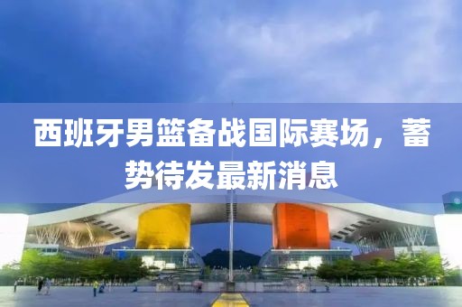 西班牙男篮备战国际赛场，蓄势待发最新消息