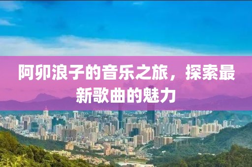 阿卯浪子的音乐之旅，探索最新歌曲的魅力