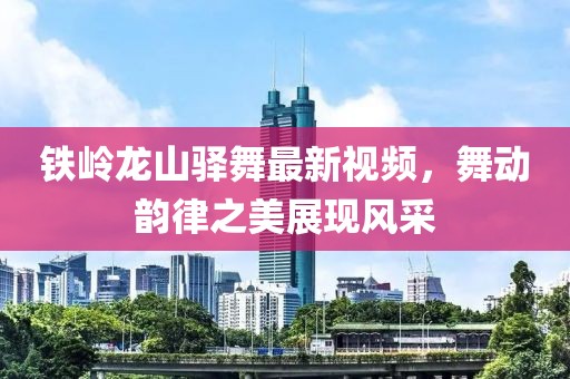 铁岭龙山驿舞最新视频，舞动韵律之美展现风采