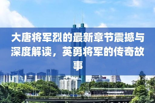 大唐将军烈的最新章节震撼与深度解读，英勇将军的传奇故事