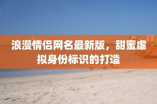 浪漫情侣网名最新版，甜蜜虚拟身份标识的打造