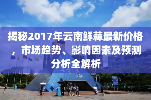 揭秘2017年云南鲜蒜最新价格，市场趋势、影响因素及预测分析全解析