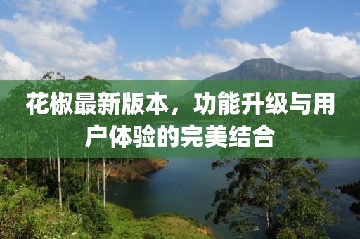 花椒最新版本，功能升级与用户体验的完美结合