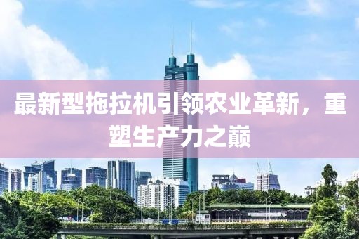 最新型拖拉机引领农业革新，重塑生产力之巅