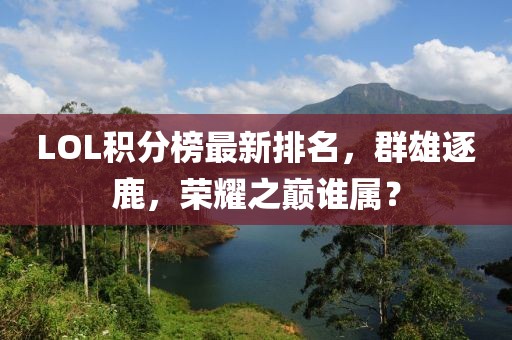 LOL积分榜最新排名，群雄逐鹿，荣耀之巅谁属？