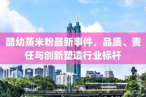酷幼蒸米粉最新事件，品质、责任与创新塑造行业标杆