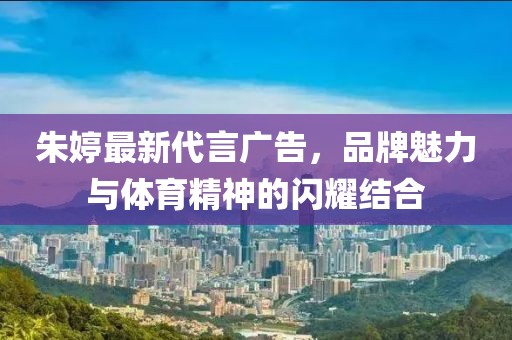 朱婷最新代言广告，品牌魅力与体育精神的闪耀结合