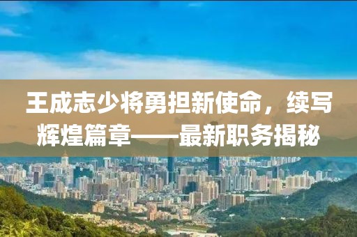 王成志少将勇担新使命，续写辉煌篇章——最新职务揭秘