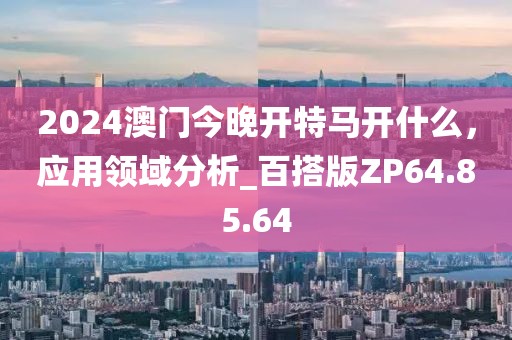 2024澳门今晚开特马开什么，应用领域分析_百搭版ZP64.85.64